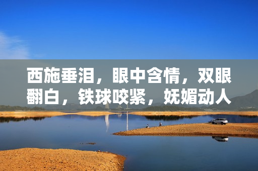 西施垂泪，眼中含情，双眼翻白，铁球咬紧，妩媚动人场景尽收眼底，流连忘返。