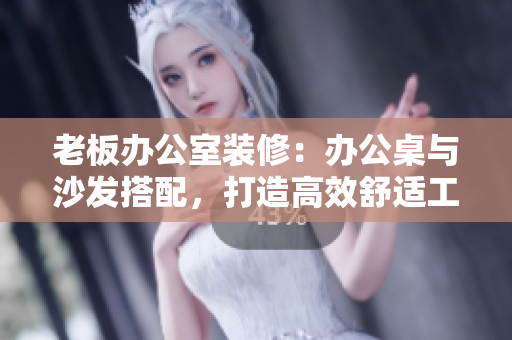 老板办公室装修：办公桌与沙发搭配，打造高效舒适工作环境