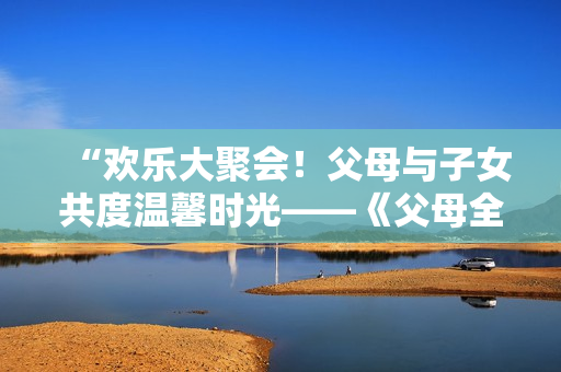 “欢乐大聚会！父母与子女共度温馨时光——《父母全家儿女大联欢》第14集精彩回顾”