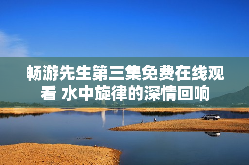 畅游先生第三集免费在线观看 水中旋律的深情回响