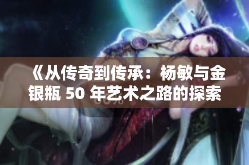 《从传奇到传承：杨敏与金银瓶 50 年艺术之路的探索与创新》