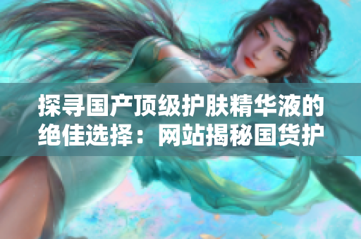 探寻国产顶级护肤精华液的绝佳选择：网站揭秘国货护肤界的精品之选