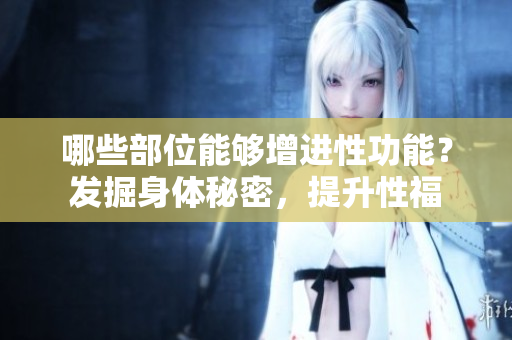 哪些部位能够增进性功能？发掘身体秘密，提升性福