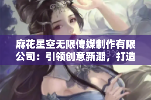 麻花星空无限传媒制作有限公司：引领创意新潮，打造未来视听体验