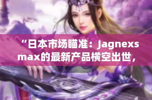 “日本市场瞄准：Jagnexsmax的最新产品横空出世，引领科技潮流！”