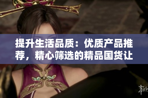 提升生活品质：优质产品推荐，精心筛选的精品国货让您的生活更加美好