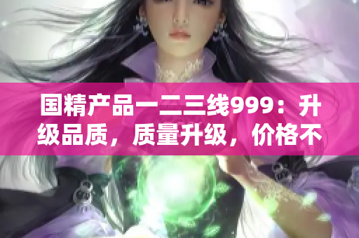 国精产品一二三线999：升级品质，质量升级，价格不变！