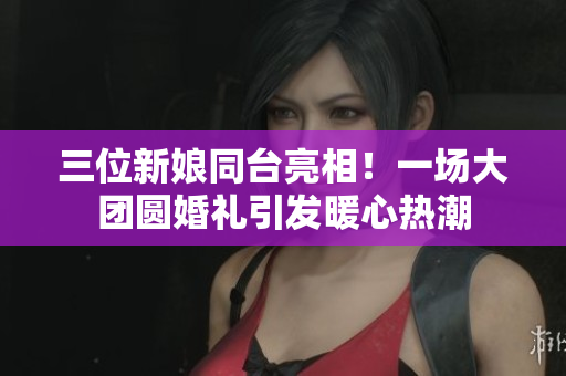 三位新娘同台亮相！一场大团圆婚礼引发暖心热潮