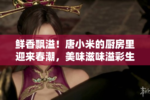 鲜香飘溢！唐小米的厨房里迎来春潮，美味滋味溢彩生活
