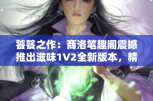 饕餮之作：商洛笔趣阁震撼推出滋味1V2全新版本，精彩升级等你来品味！