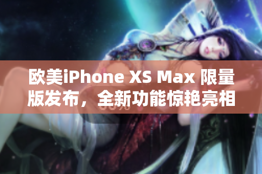 欧美iPhone XS Max 限量版发布，全新功能惊艳亮相
