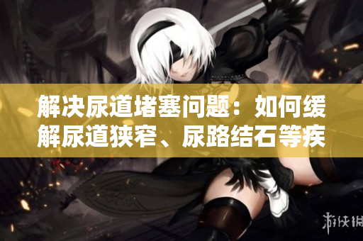 解决尿道堵塞问题：如何缓解尿道狭窄、尿路结石等疾病