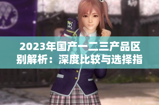 2023年国产一二三产品区别解析：深度比较与选择指南