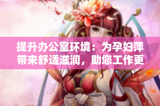 提升办公室环境：为孕妇萍带来舒适滋润，助您工作更顺畅！