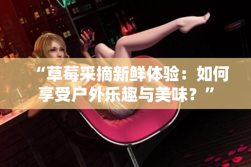 “草莓采摘新鲜体验：如何享受户外乐趣与美味？”