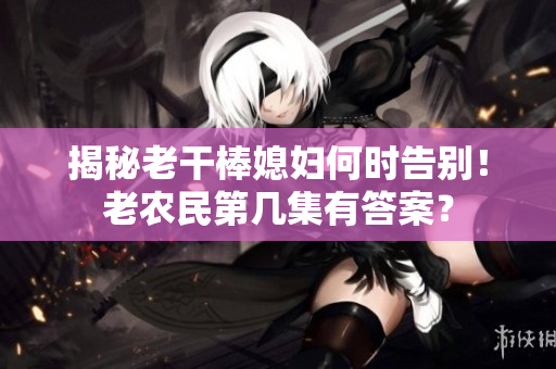 揭秘老干棒媳妇何时告别！老农民第几集有答案？