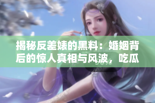 揭秘反差婊的黑料：婚姻背后的惊人真相与风波，吃瓜群众探索万里长征