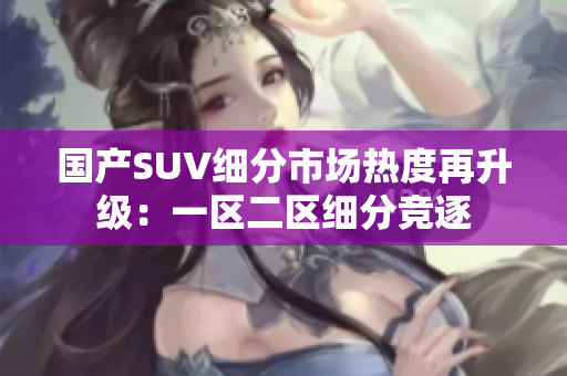 国产SUV细分市场热度再升级：一区二区细分竞逐