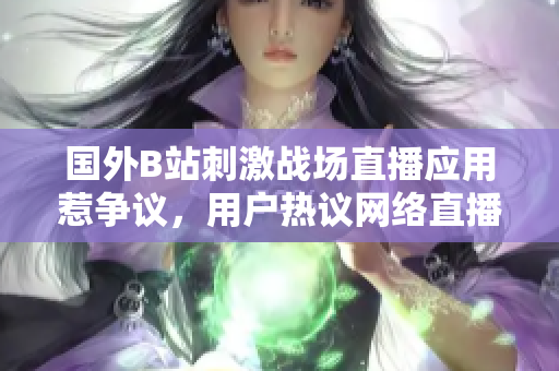 国外B站刺激战场直播应用惹争议，用户热议网络直播新风潮