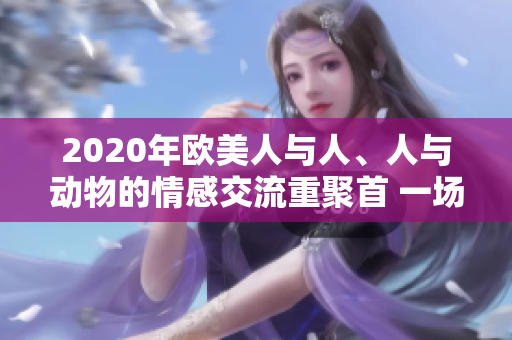 2020年欧美人与人、人与动物的情感交流重聚首 一场感动心灵的故事