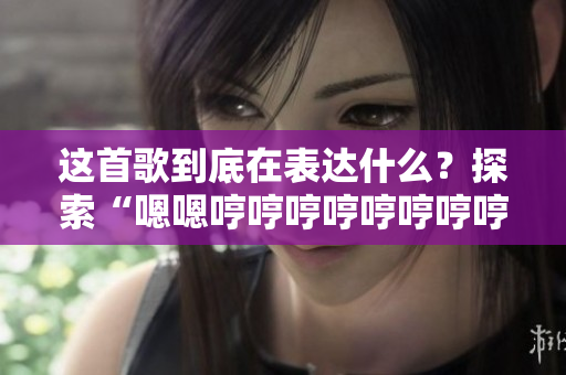 这首歌到底在表达什么？探索“嗯嗯哼哼哼哼哼哼哼哼这是什么歌”的真正含义