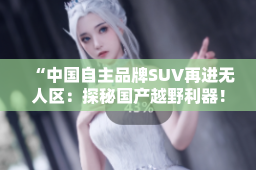 “中国自主品牌SUV再进无人区：探秘国产越野利器！”