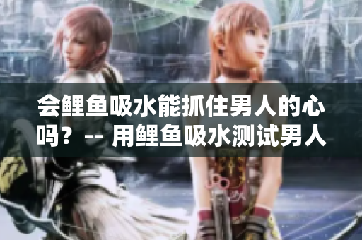 会鲤鱼吸水能抓住男人的心吗？-- 用鲤鱼吸水测试男人心动指数