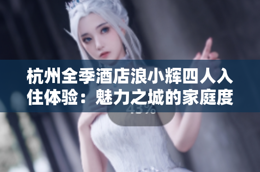 杭州全季酒店浪小辉四人入住体验：魅力之城的家庭度假之选
