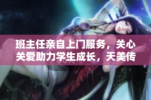 班主任亲自上门服务，关心关爱助力学生成长，天美传媒关系更加紧密