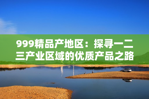 999精品产地区：探寻一二三产业区域的优质产品之路