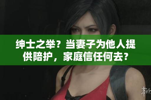 绅士之举？当妻子为他人提供陪护，家庭信任何去？