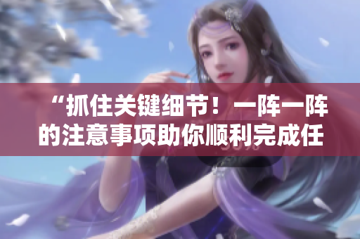 “抓住关键细节！一阵一阵的注意事项助你顺利完成任务！”