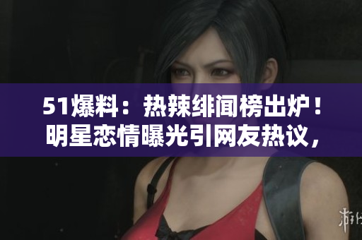 51爆料：热辣绯闻榜出炉！明星恋情曝光引网友热议，粉丝狂刷热评！