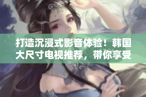 打造沉浸式影音体验！韩国大尺寸电视推荐，带你享受视听盛宴