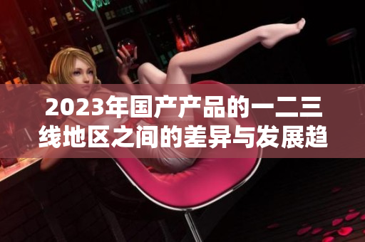2023年国产产品的一二三线地区之间的差异与发展趋势解析