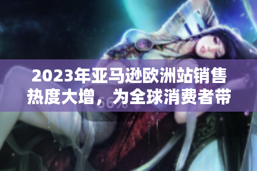 2023年亚马逊欧洲站销售热度大增，为全球消费者带来更多选择和便利