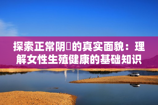 探索正常阴脣的真实面貌：理解女性生殖健康的基础知识