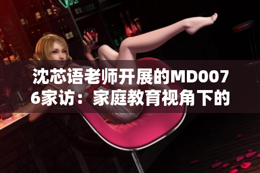 沈芯语老师开展的MD0076家访：家庭教育视角下的生活洞察