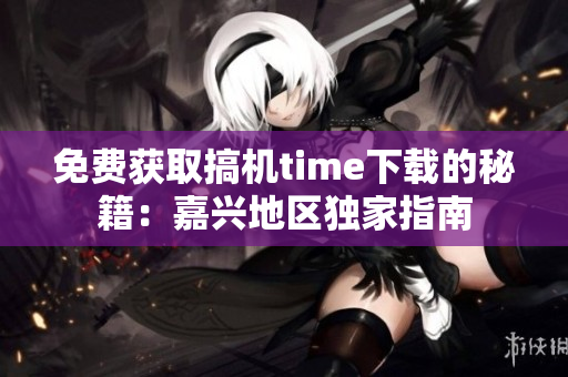 免费获取搞机time下载的秘籍：嘉兴地区独家指南