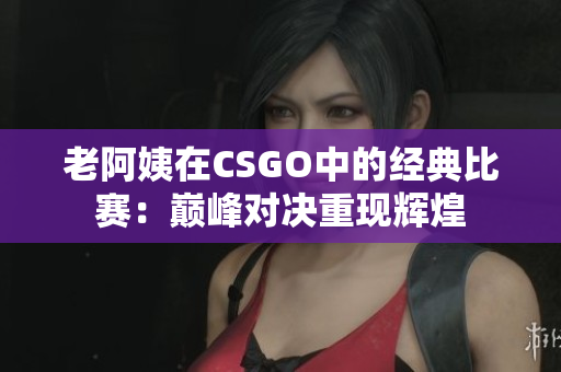 老阿姨在CSGO中的经典比赛：巅峰对决重现辉煌
