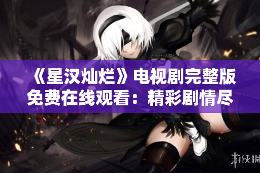 《星汉灿烂》电视剧完整版免费在线观看：精彩剧情尽在其中!