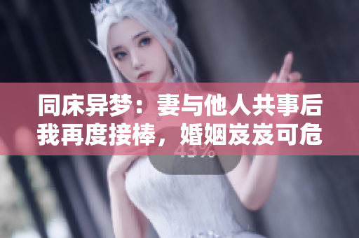 同床异梦：妻与他人共事后我再度接棒，婚姻岌岌可危？