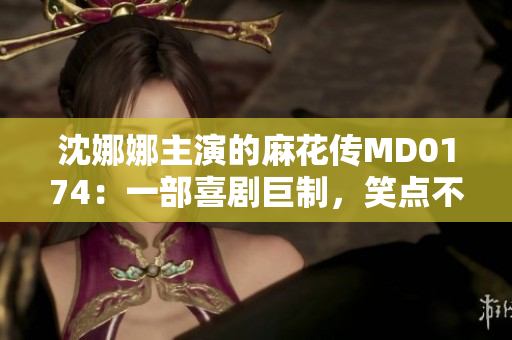 沈娜娜主演的麻花传MD0174：一部喜剧巨制，笑点不断，温情触动人心