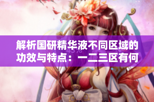解析国研精华液不同区域的功效与特点：一二三区有何差异？
