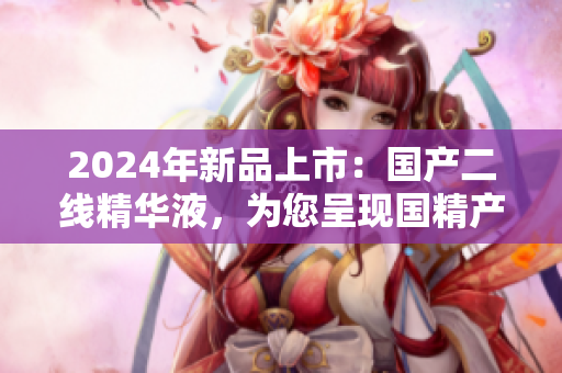 2024年新品上市：国产二线精华液，为您呈现国精产品的全新力量！