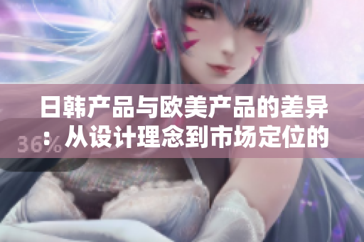 日韩产品与欧美产品的差异：从设计理念到市场定位的全面比较