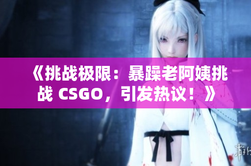 《挑战极限：暴躁老阿姨挑战 CSGO，引发热议！》