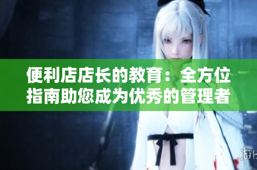 便利店店长的教育：全方位指南助您成为优秀的管理者