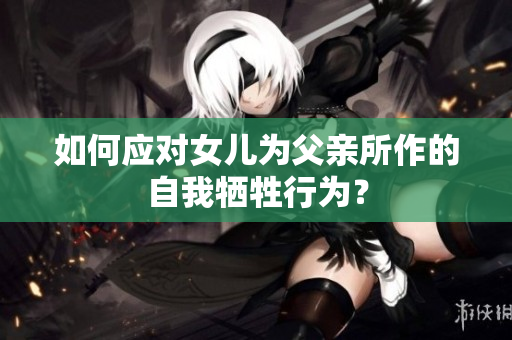 如何应对女儿为父亲所作的自我牺牲行为？
