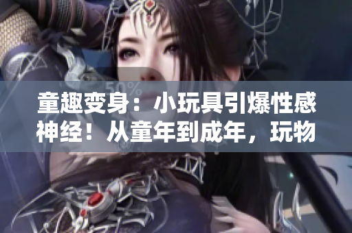 童趣变身：小玩具引爆性感神经！从童年到成年，玩物带来的高潮体验